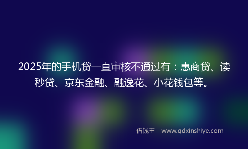2025年的手机贷一直审核不通过有：惠商贷、读秒贷、京东金融、融逸花、小花钱包等。