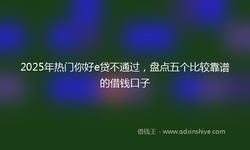 2025年热门你好e贷不通过，盘点五个比较靠谱的借钱口子