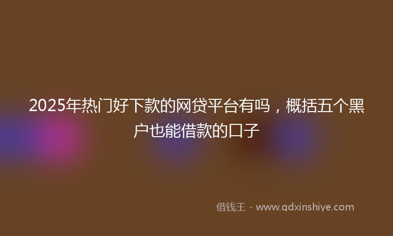 2025年热门好下款的网贷平台有吗，概括五个黑户也能借款的口子