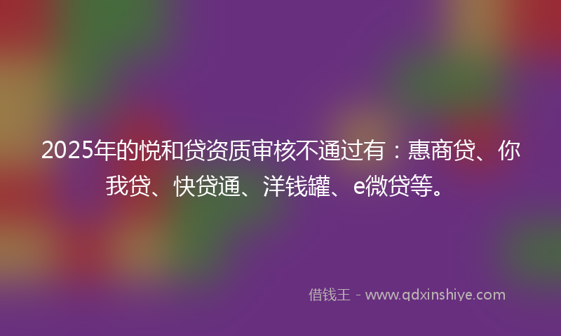 2025年的悦和贷资质审核不通过有：惠商贷、你我贷、快贷通、洋钱罐、e微贷等。