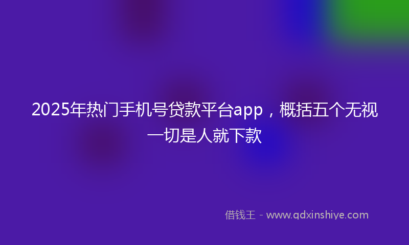 2025年热门手机号贷款平台app，概括五个无视一切是人就下款