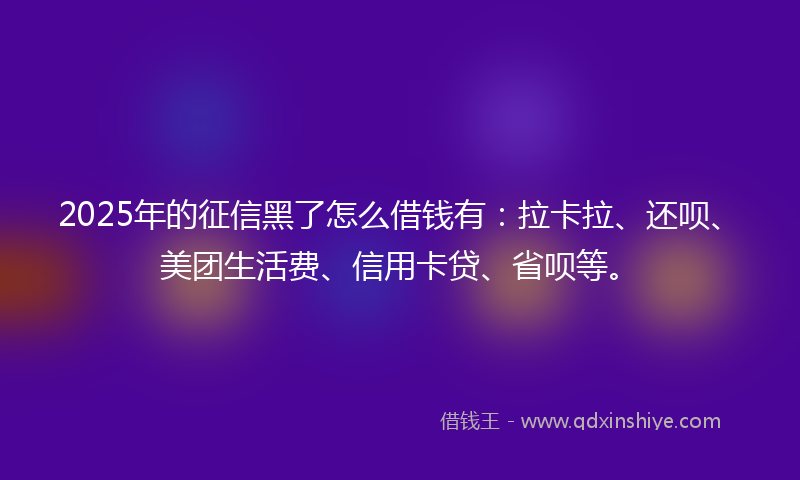 2025年的征信黑了怎么借钱有：拉卡拉、还呗、美团生活费、信用卡贷、省呗等。