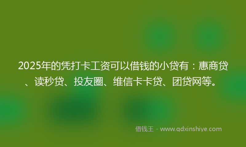 2025年的凭打卡工资可以借钱的小贷有：惠商贷、读秒贷、投友圈、维信卡卡贷、团贷网等。