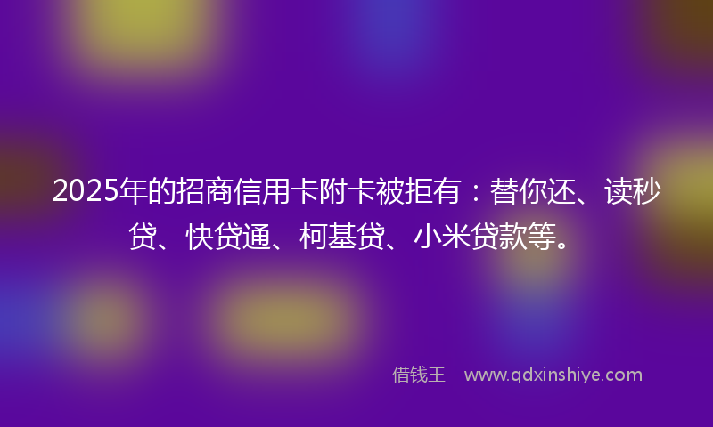 2025年的招商信用卡附卡被拒有：替你还、读秒贷、快贷通、柯基贷、小米贷款等。