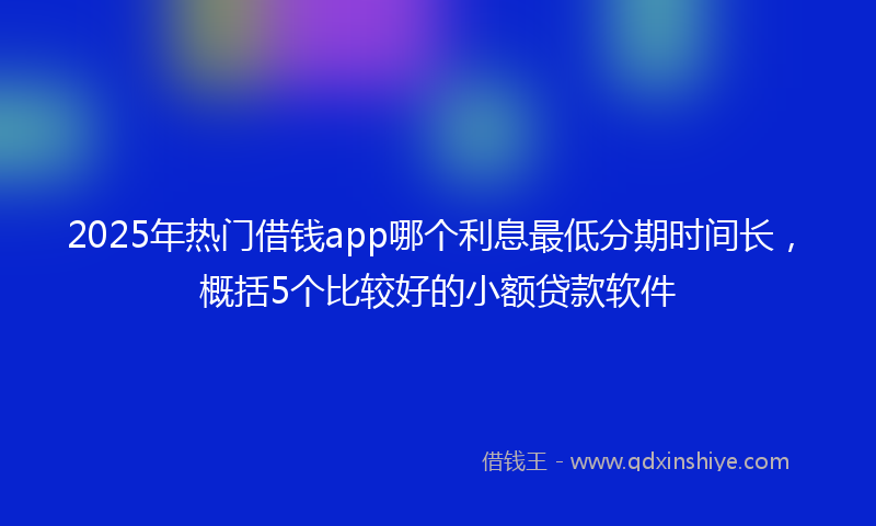 2025年热门借钱app哪个利息最低分期时间长，概括5个比较好的小额贷款软件