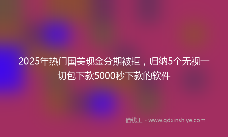 2025年热门国美现金分期被拒，归纳5个无视一切包下款5000秒下款的软件