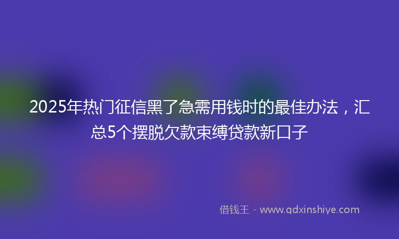 2025年热门征信黑了急需用钱时的最佳办法，汇总5个摆脱欠款束缚贷款新口子