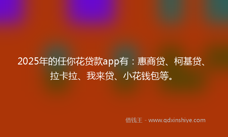 2025年的任你花贷款app有：惠商贷、柯基贷、拉卡拉、我来贷、小花钱包等。