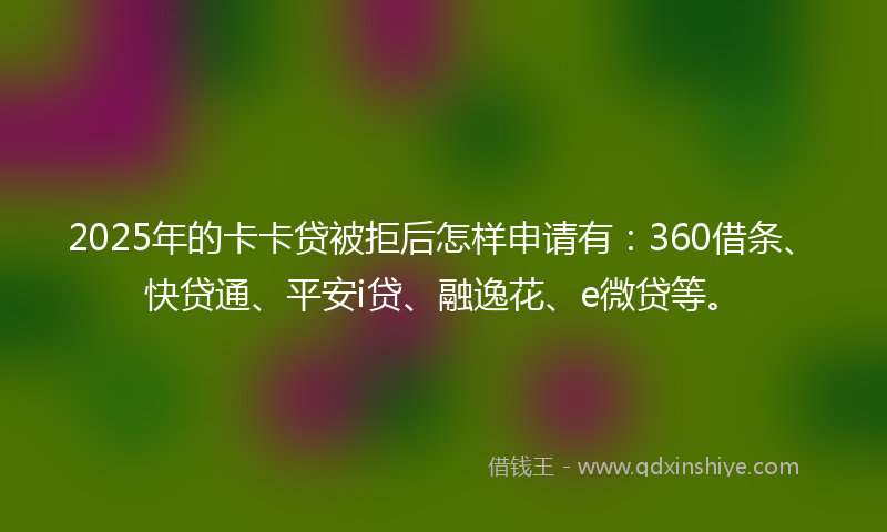 2025年的卡卡贷被拒后怎样申请有：360借条、快贷通、平安i贷、融逸花、e微贷等。