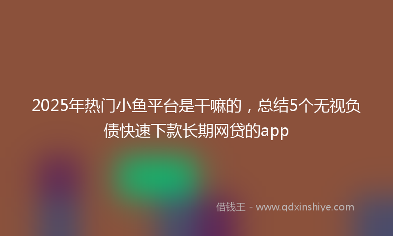 2025年热门小鱼平台是干嘛的，总结5个无视负债快速下款长期网贷的app