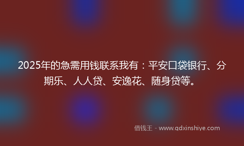 2025年的急需用钱联系我有：平安口袋银行、分期乐、人人贷、安逸花、随身贷等。
