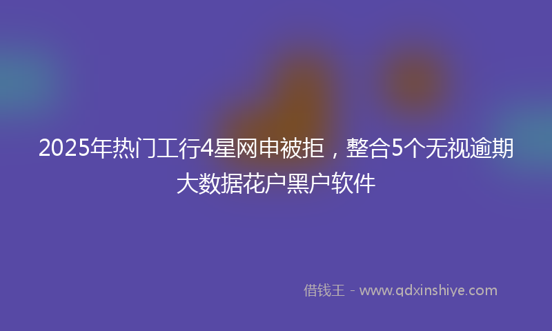 2025年热门工行4星网申被拒，整合5个无视逾期大数据花户黑户软件