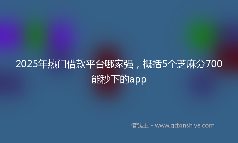 2025年热门借款平台哪家强，概括5个芝麻分700能秒下的app