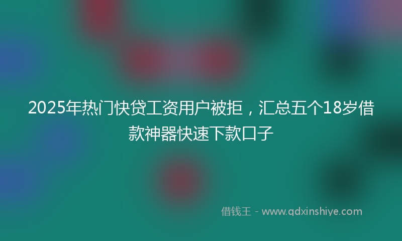 2025年热门快贷工资用户被拒，汇总五个18岁借款神器快速下款口子