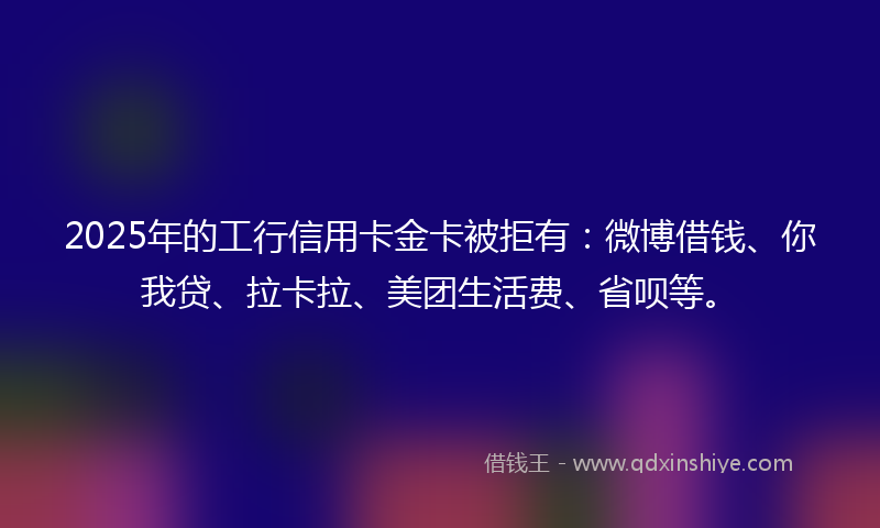 2025年的工行信用卡金卡被拒有：微博借钱、你我贷、拉卡拉、美团生活费、省呗等。