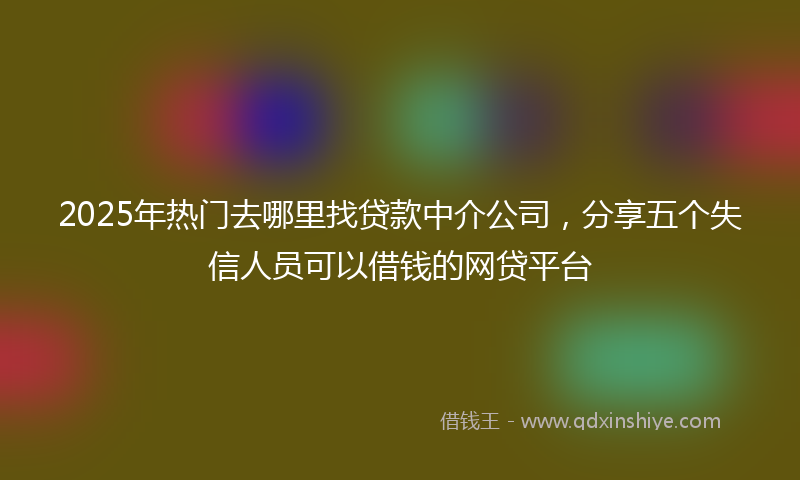 2025年热门去哪里找贷款中介公司，分享五个失信人员可以借钱的网贷平台