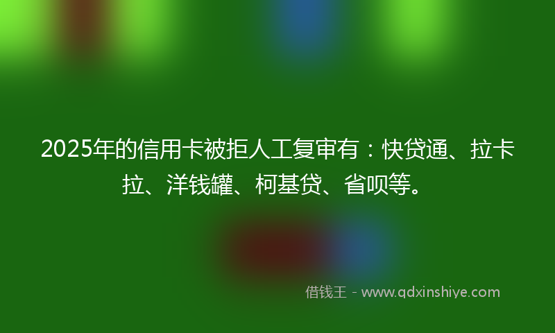 2025年的信用卡被拒人工复审有：快贷通、拉卡拉、洋钱罐、柯基贷、省呗等。