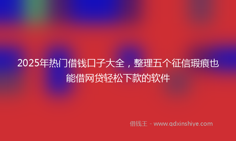 2025年热门借钱口子大全，整理五个征信瑕疵也能借网贷轻松下款的软件