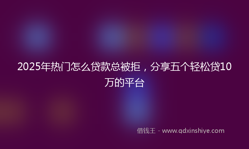 2025年热门怎么贷款总被拒，分享五个轻松贷10万的平台