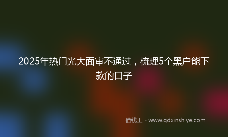 2025年热门光大面审不通过，梳理5个黑户能下款的口子