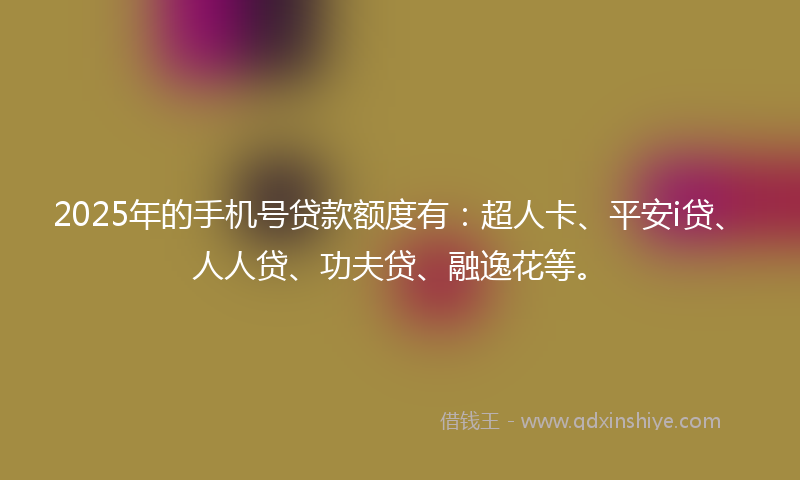 2025年的手机号贷款额度有：超人卡、平安i贷、人人贷、功夫贷、融逸花等。
