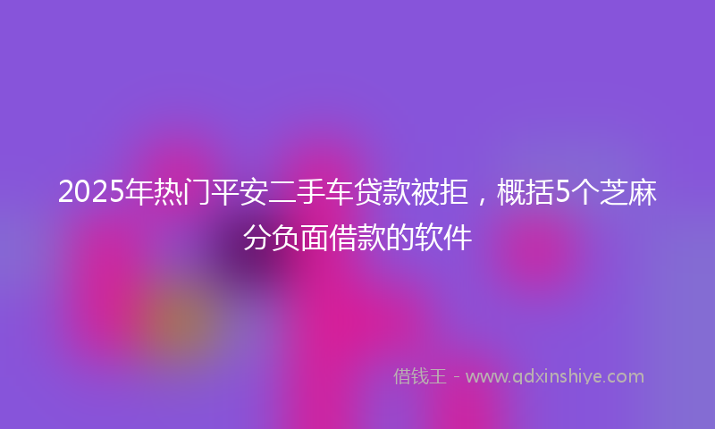 2025年热门平安二手车贷款被拒，概括5个芝麻分负面借款的软件