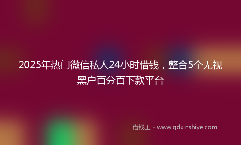 2025年热门微信私人24小时借钱，整合5个无视黑户百分百下款平台