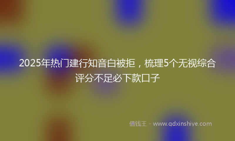 2025年热门建行知音白被拒，梳理5个无视综合评分不足必下款口子