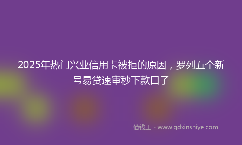 2025年热门兴业信用卡被拒的原因，罗列五个新号易贷速审秒下款口子