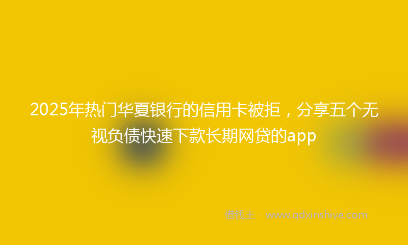2025年热门华夏银行的信用卡被拒，分享五个无视负债快速下款长期网贷的app