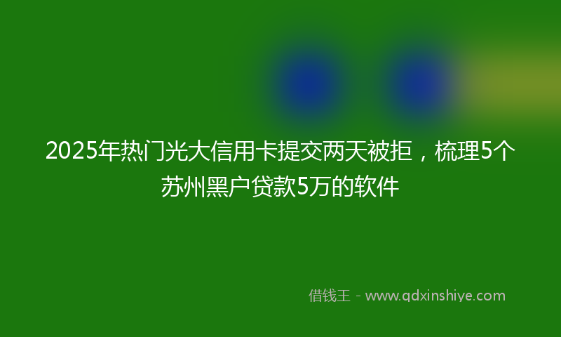 2025年热门光大信用卡提交两天被拒，梳理5个苏州黑户贷款5万的软件