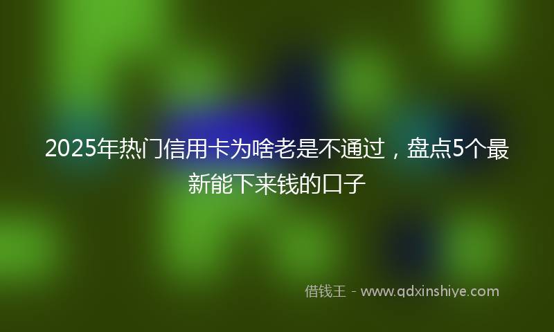 2025年热门信用卡为啥老是不通过，盘点5个最新能下来钱的口子