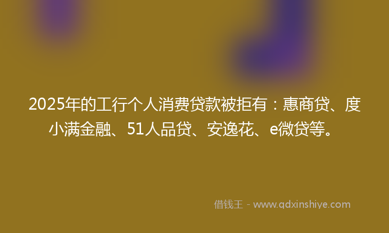 2025年的工行个人消费贷款被拒有：惠商贷、度小满金融、51人品贷、安逸花、e微贷等。