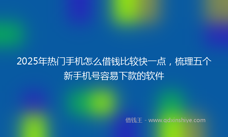 2025年热门手机怎么借钱比较快一点，梳理五个新手机号容易下款的软件