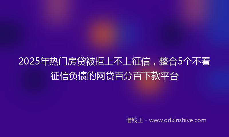 2025年热门房贷被拒上不上征信，整合5个不看征信负债的网贷百分百下款平台