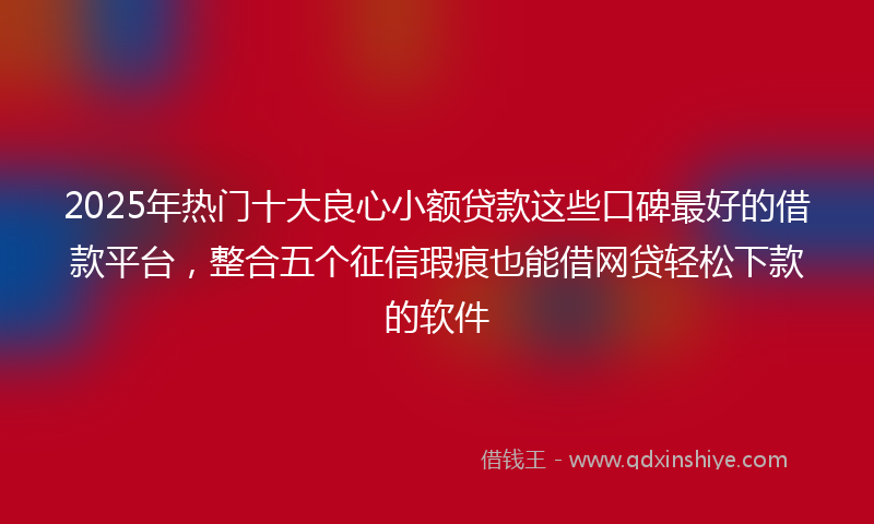 2025年热门十大良心小额贷款这些口碑最好的借款平台，整合五个征信瑕疵也能借网贷轻松下款的软件