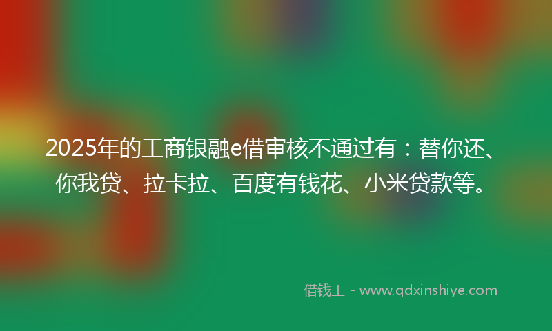 2025年的工商银融e借审核不通过有：替你还、你我贷、拉卡拉、百度有钱花、小米贷款等。