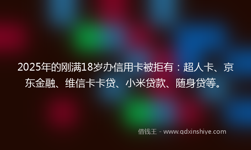 2025年的刚满18岁办信用卡被拒有：超人卡、京东金融、维信卡卡贷、小米贷款、随身贷等。