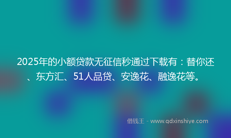 2025年的小额贷款无征信秒通过下载有：替你还、东方汇、51人品贷、安逸花、融逸花等。