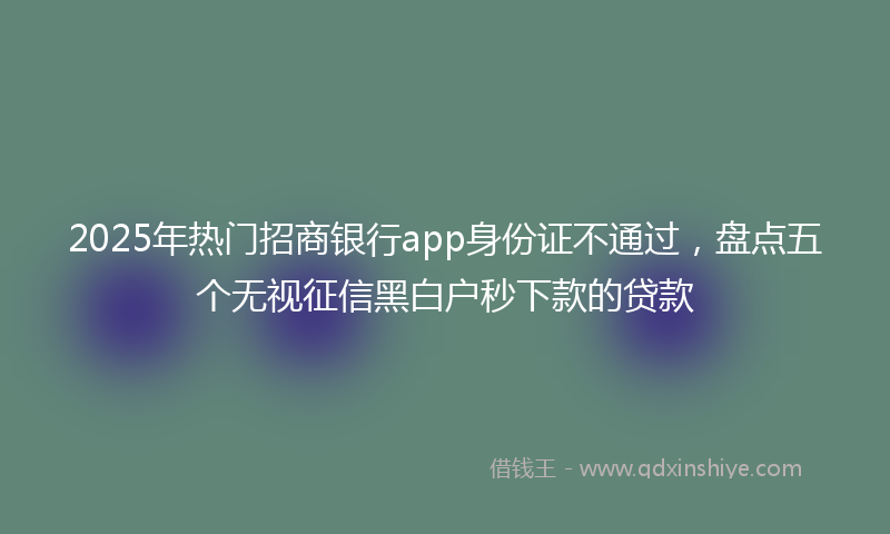 2025年热门招商银行app身份证不通过，盘点五个无视征信黑白户秒下款的贷款