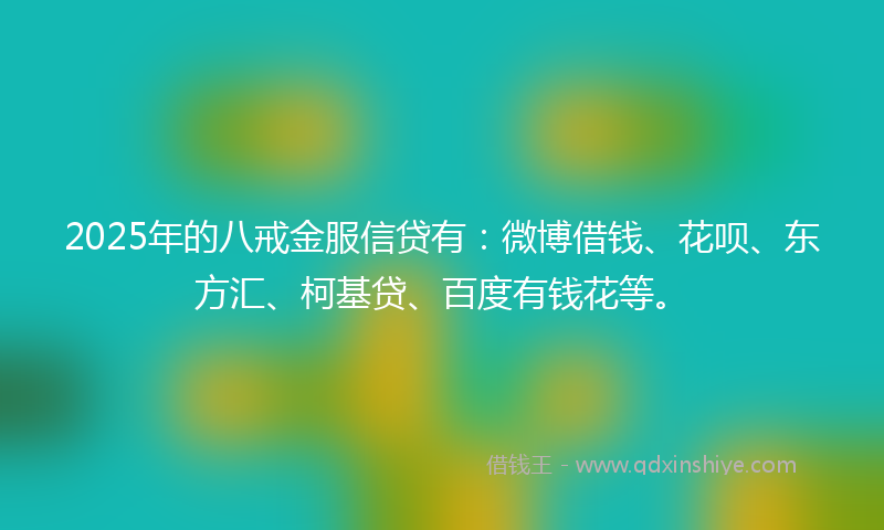 2025年的八戒金服信贷有：微博借钱、花呗、东方汇、柯基贷、百度有钱花等。