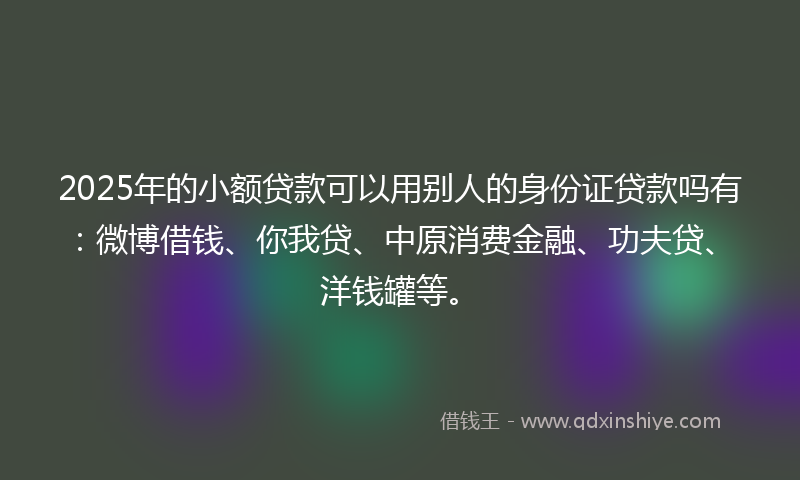 2025年的小额贷款可以用别人的身份证贷款吗有：微博借钱、你我贷、中原消费金融、功夫贷、洋钱罐等。