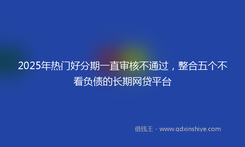 2025年热门好分期一直审核不通过，整合五个不看负债的长期网贷平台
