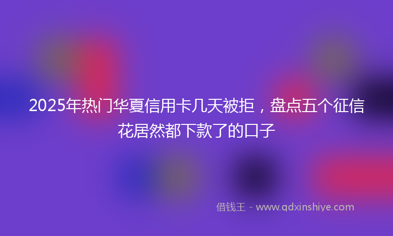 2025年热门华夏信用卡几天被拒，盘点五个征信花居然都下款了的口子