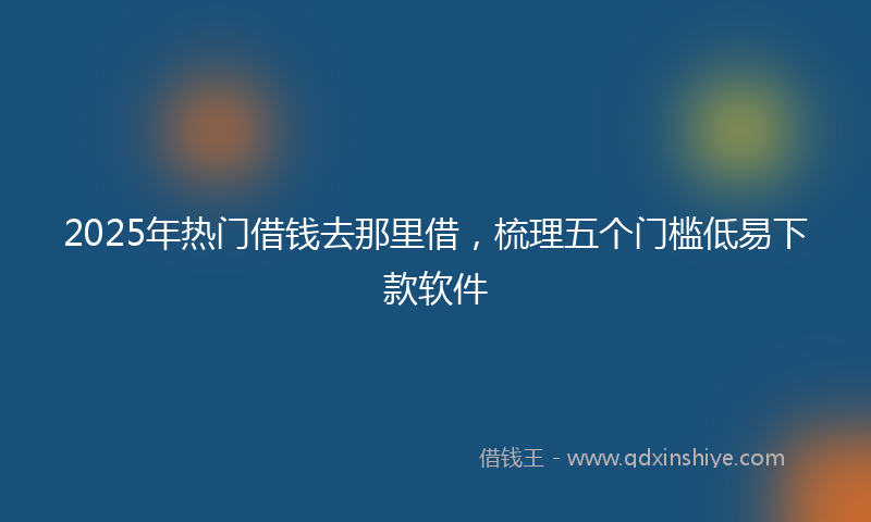 2025年热门借钱去那里借，梳理五个门槛低易下款软件