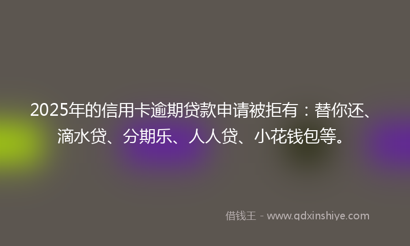 2025年的信用卡逾期贷款申请被拒有：替你还、滴水贷、分期乐、人人贷、小花钱包等。