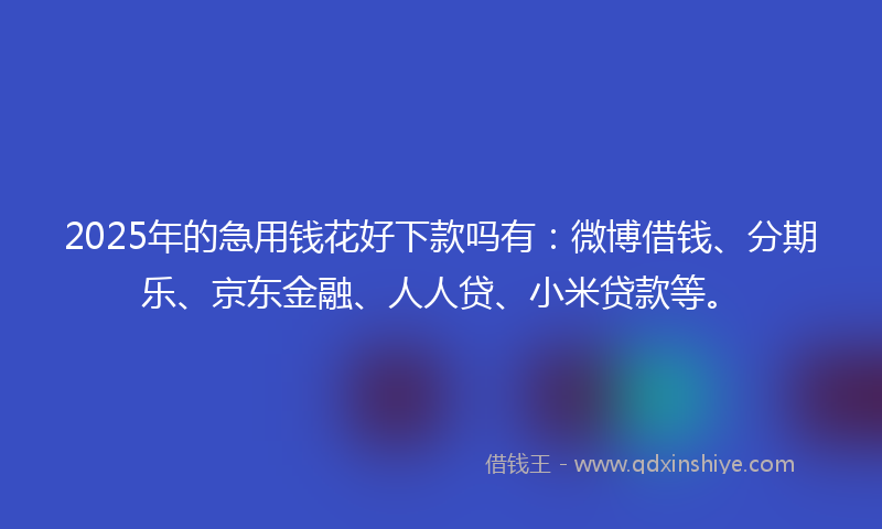 2025年的急用钱花好下款吗有：微博借钱、分期乐、京东金融、人人贷、小米贷款等。