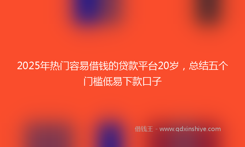 2025年热门容易借钱的贷款平台20岁，总结五个门槛低易下款口子