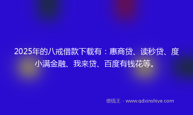 2025年的八戒借款下载有：惠商贷、读秒贷、度小满金融、我来贷、百度有钱花等。