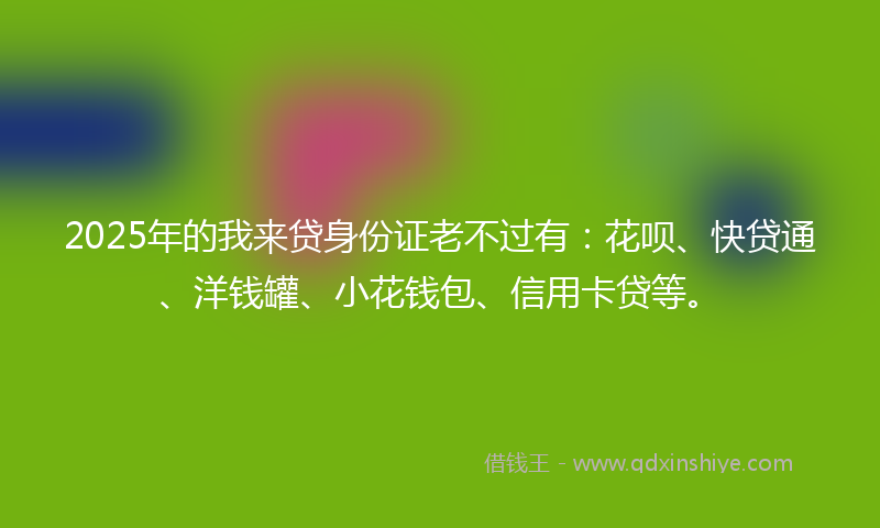 2025年的我来贷身份证老不过有：花呗、快贷通、洋钱罐、小花钱包、信用卡贷等。